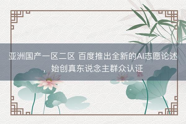 亚洲国产一区二区 百度推出全新的AI志愿论述,始创真东说念主群众认证