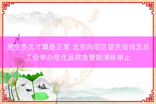 男生多久才算是正常 北京向阳区望京街说念总工会举办危化品救急管制演练举止