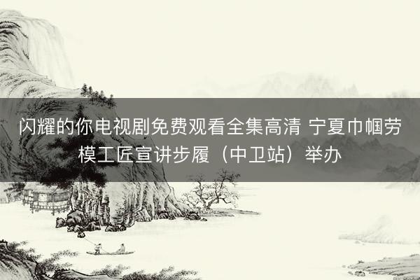 闪耀的你电视剧免费观看全集高清 宁夏巾帼劳模工匠宣讲步履（中卫站）举办