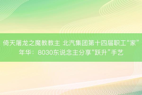 倚天屠龙之魔教教主 北汽集团第十四届职工“家”年华：8030东说念主分享“跃升”手艺