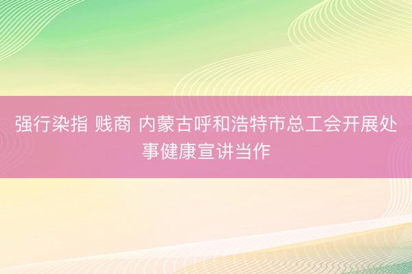 强行染指 贱商 内蒙古呼和浩特市总工会开展处事健康宣讲当作