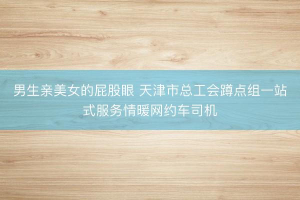 男生亲美女的屁股眼 天津市总工会蹲点组一站式服务情暖网约车司机