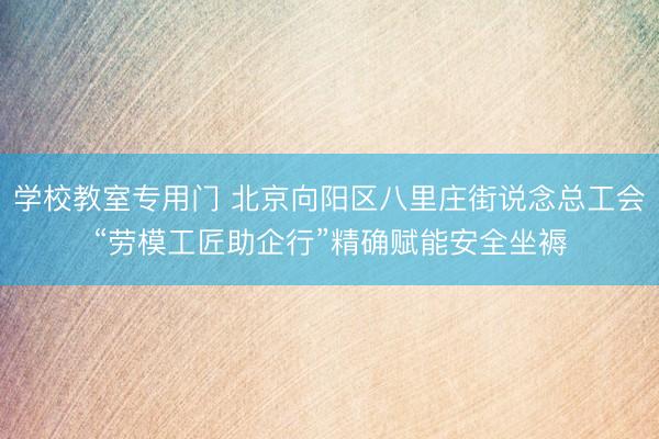学校教室专用门 北京向阳区八里庄街说念总工会“劳模工匠助企行”精确赋能安全坐褥