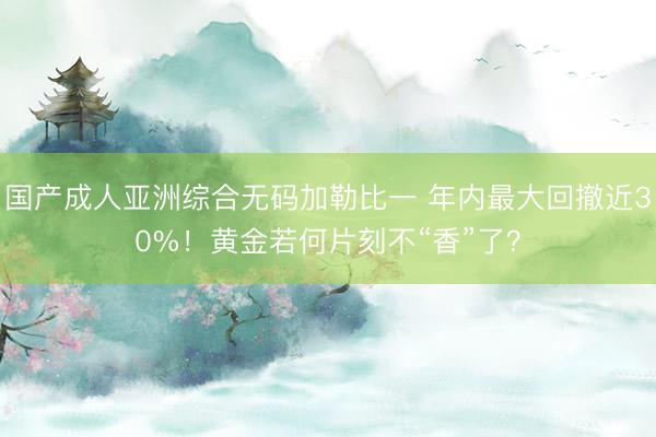 国产成人亚洲综合无码加勒比一 年内最大回撤近30%！黄金若何片刻不“香”了？