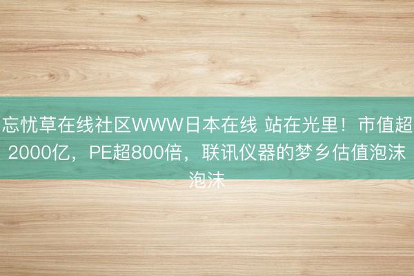 忘忧草在线社区WWW日本在线 站在光里！市值超2000亿，PE超800倍，联讯仪器的梦乡估值泡沫