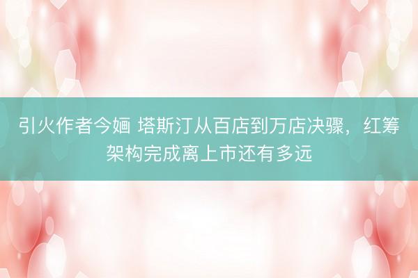 引火作者今婳 塔斯汀从百店到万店决骤，红筹架构完成离上市还有多远
