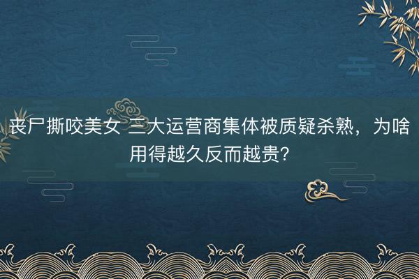 丧尸撕咬美女 三大运营商集体被质疑杀熟，为啥用得越久反而越贵？