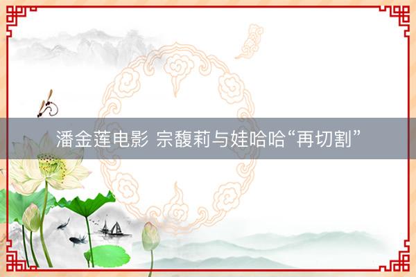 潘金莲电影 宗馥莉与娃哈哈“再切割”