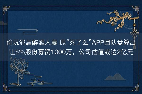 偷玩邻居醉酒人妻 原“死了么”APP团队盘算出让5%股份募资1000万,公司估值或达2亿元