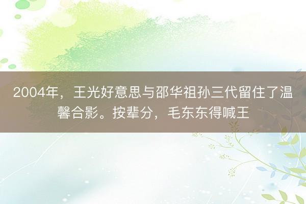 2004年，王光好意思与邵华祖孙三代留住了温馨合影。按辈分，毛东东得喊王