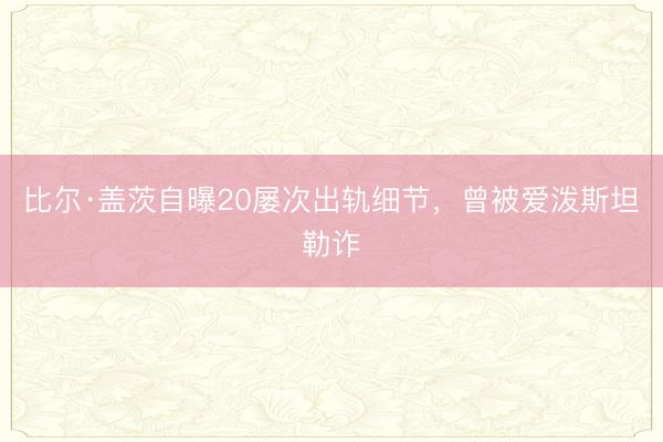 比尔·盖茨自曝20屡次出轨细节，曾被爱泼斯坦勒诈