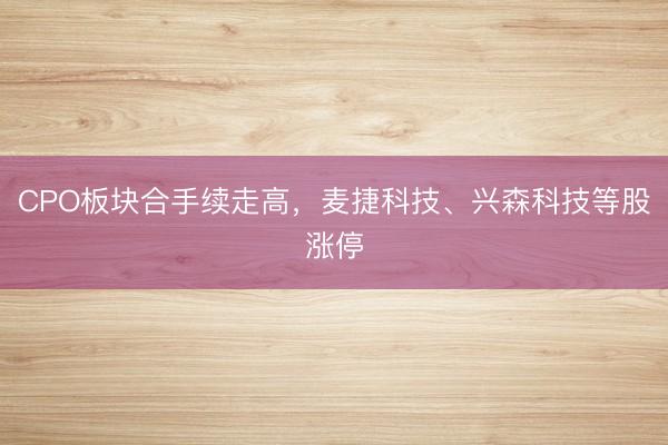 CPO板块合手续走高，麦捷科技、兴森科技等股涨停