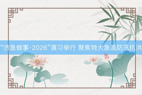 “济急做事·2026”演习举行 聚焦特大急流防汛抗洪