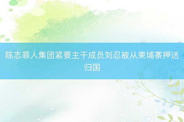 陈志罪人集团紧要主干成员刘忍被从柬埔寨押送归国