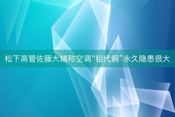 松下高管佐藤大辅称空调“铝代铜”永久隐患很大