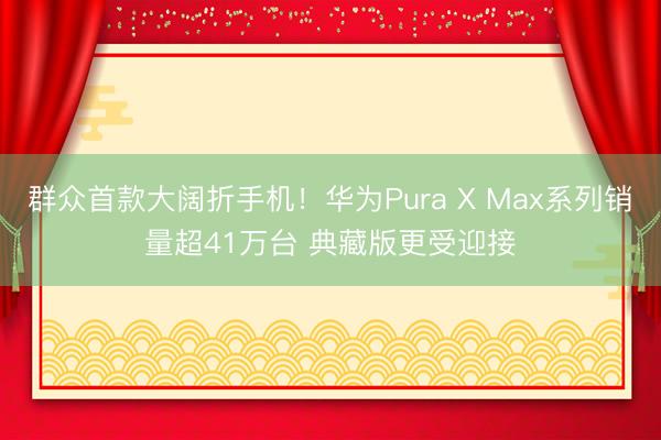 群众首款大阔折手机！华为Pura X Max系列销量超41万台 典藏版更受迎接