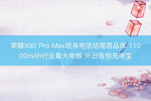 荣耀X80 Pro Max现身电信结尾居品库 11000mAh行业最大电板 外出告别充电宝