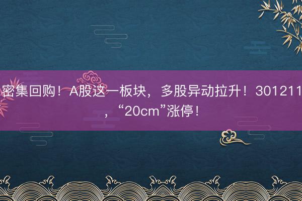 密集回购！A股这一板块，多股异动拉升！301211，“20cm”涨停！