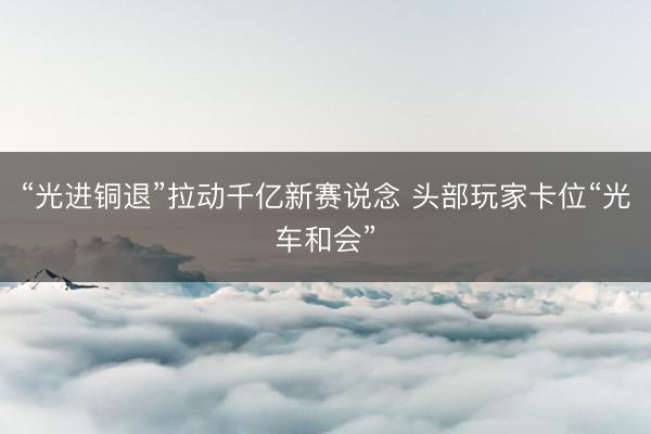 “光进铜退”拉动千亿新赛说念 头部玩家卡位“光车和会”
