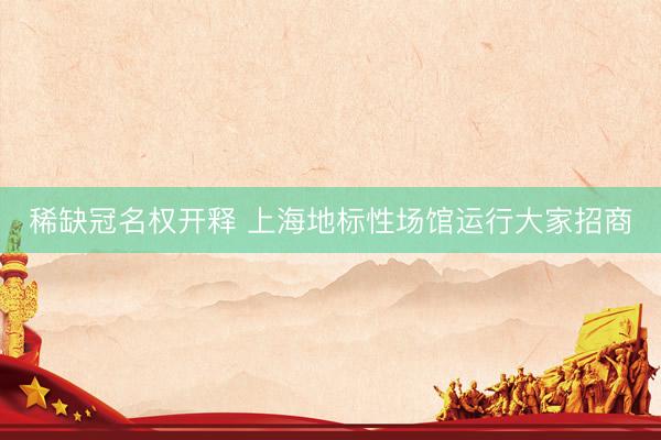 稀缺冠名权开释 上海地标性场馆运行大家招商